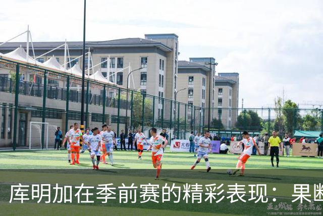 库明加在季前赛的精彩表现：果断切入弥补三分短板